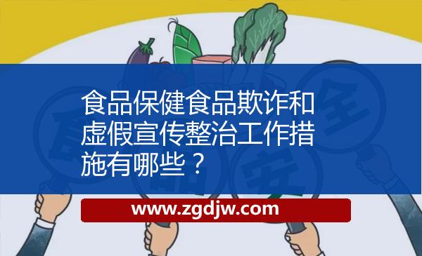 食品保健食品欺詐和虛假宣傳整治工作措施有哪些？ 