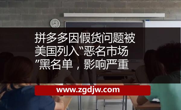 拼多多因假貨問題被美國列入“惡名市場”黑名單，影響嚴(yán)重 