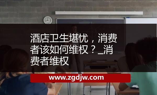 酒店衛(wèi)生堪憂，消費者該如何維權(quán)？_消費者維權(quán) 