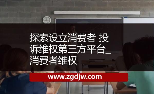 探索設(shè)立消費者 投訴維權(quán)第三方平臺_消費者維權(quán) 