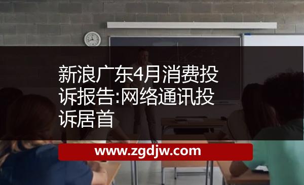 新浪廣東4月消費(fèi)投訴報(bào)告:網(wǎng)絡(luò)通訊投訴居首 
