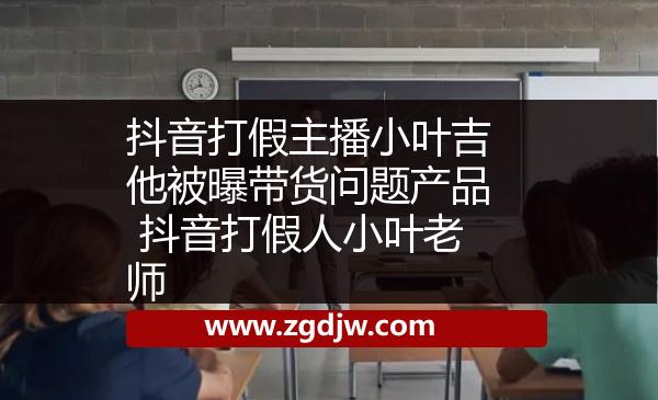 抖音打假主播小葉吉他被曝帶貨問(wèn)題產(chǎn)品 抖音打假人小葉老師