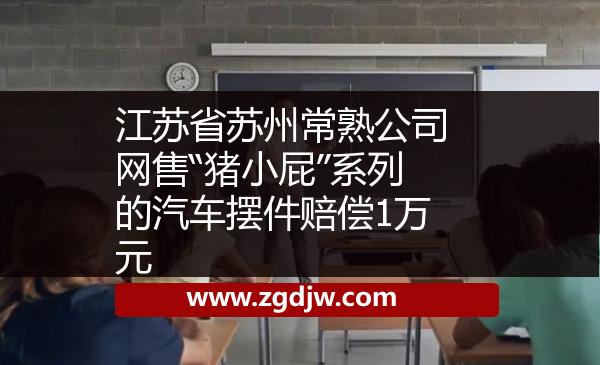 江蘇省蘇州常熟公司網(wǎng)售“豬小屁”系列的汽車擺件賠償1萬元 