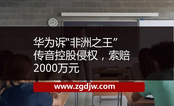 華為訴“非洲之王”傳音控股侵權(quán)，索賠2000萬元 