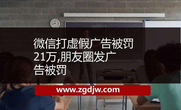 微信打虛假?gòu)V告被罰21萬(wàn),朋友圈發(fā)廣告被罰 
